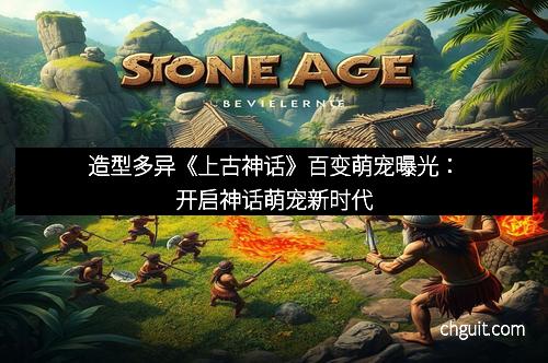 造型多异《上古神话》百变萌宠曝光：开启神话萌宠新时代