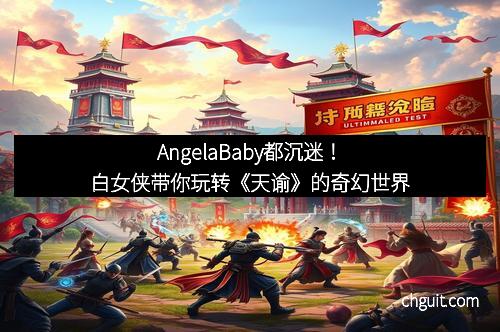 AngelaBaby都沉迷！白女侠带你玩转《天谕》的奇幻世界
