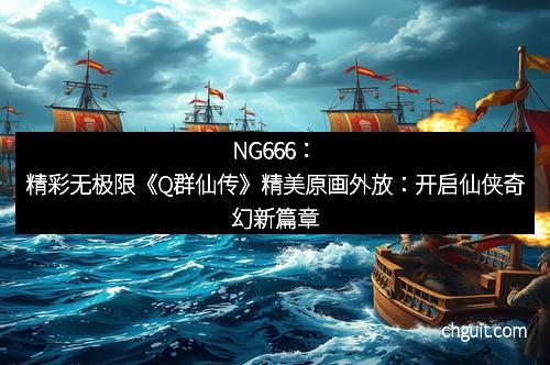 NG666：精彩无极限《Q群仙传》精美原画外放：开启仙侠奇幻新篇章