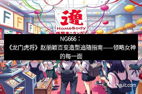 NG666：《龙门虎将》赵丽颖百变造型追随指南——领略女神的每一面